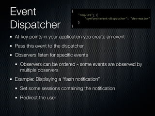 Event                      {
                               "require": {
                                   "symfony/event-dispatcher": "dev-master"


Dispatcher                 }
                               }




At key points in your application you create an event
Pass this event to the dispatcher
Observers listen for speciﬁc events
  Observers can be ordered - some events are observed by
  multiple observers
Example: Displaying a “ﬂash notiﬁcation”
  Set some sessions containing the notiﬁcation
  Redirect the user
 
