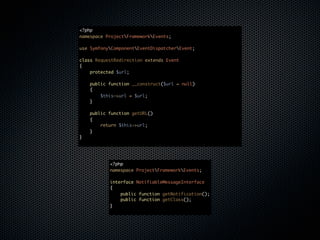 <?php
namespace ProjectFrameworkEvents;

use SymfonyComponentEventDispatcherEvent;

class RequestRedirection extends Event
{
    protected $url;

    public function __construct($url = null)
    {
        $this->url = $url;
    }

    public function getURL()
    {
        return $this->url;
    }
}




           <?php
           namespace ProjectFrameworkEvents;

           interface NotifiableMessageInterface
           {
               public function getNotification();
               public function getClass();
           }
 