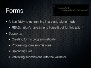 {



Forms
                                       "require": {
                                           "symfony/form": "dev-master"
                                       }
                                   }



A little ﬁddly to get running in a stand-alone mode
  READ: I didn’t have time to ﬁgure it out for this talk :-(
Supports:
  Creating forms programmatically
  Processing form submissions
  Uploading Files
  Validating submissions with the Validator
 
