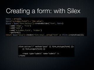 Creating a form: with Silex
$data = array();
$data['a_hidden_field'] = 'the value';
$form = $app['form.factory']->createBuilder('form', $data)
	 ->add('image', 'file')
	 ->add('name')
	 ->add('a_hidden_field', 'hidden')
	 ->getform();
return $app['twig']->render('form.twig', array('form' => $form->createView()));




            <form action="/" method="post" {{ form_enctype(form) }}>
                {{ form_widget(form) }}

                <input type="submit" name="submit" />
            </form>
 