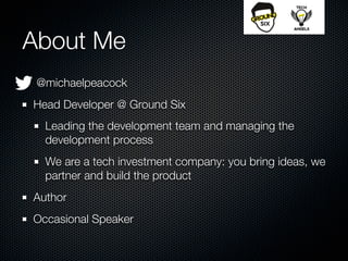 About Me
 @michaelpeacock
Head Developer @ Ground Six
  Leading the development team and managing the
  development process
  We are a tech investment company: you bring ideas, we
  partner and build the product
Author
Occasional Speaker
 