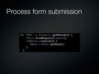 Process form submission


    if(   'POST' == $request->getMethod()) {
    	 	    $form->bindRequest($request);
    	 	    if($form->isValid()) {
    	 	    	 $data = $form->getData();
    	 	    }
    	 }
 