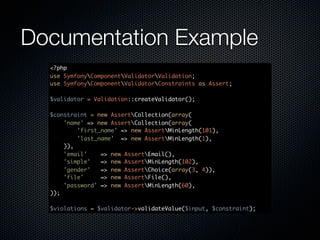 Documentation Example
  <?php
  use SymfonyComponentValidatorValidation;
  use SymfonyComponentValidatorConstraints as Assert;

  $validator = Validation::createValidator();

  $constraint = new AssertCollection(array(
      'name' => new AssertCollection(array(
          'first_name' => new AssertMinLength(101),
          'last_name' => new AssertMinLength(1),
      )),
      'email'    => new AssertEmail(),
      'simple'   => new AssertMinLength(102),
      'gender'   => new AssertChoice(array(3, 4)),
      'file'     => new AssertFile(),
      'password' => new AssertMinLength(60),
  ));

  $violations = $validator->validateValue($input, $constraint);
 