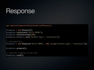 Response
use SymfonyComponentHttpFoundationResponse;

$response = new Response();
$response->setContent('Hello PHPNE');
$response->setStatusCode(200);
$response->headers->set('Content-Type', 'text/plain');

// alternatively...
$response = new Response('Hello PHPNE', 200, array('content-type', 'text/plain'));

$response->prepare();

// send the response to the user
$response->send();
 