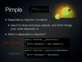 Pimple
                    {
                        "require": {
                            "pimple/pimple": "dev-master"
                        }
                    }




   Dependency Injection Container
     Use it to store and pass objects, and other things
     your code depends on
   What is dependency injection?
                public function __construct()
                {
Not injected      $this->database = new mysqli();
                }

                public function __construct($database)
                {
    Injected      $this->database = $database;
                }
 