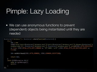 Pimple: Lazy Loading
        We can use anonymous functions to prevent
        (dependent) objects being instantiated until they are
        needed
$container['database'] = $container->share(function($container) {
    try {
         $db = new
         PDO("mysql:host={$container['database_host']};port={$container['database_port']};dbname={$container['d
         atabase_name']}", $container['database_user'], $container['database_pass'], array(PDO::ATTR_PERSISTENT
         => true, PDO::MYSQL_ATTR_INIT_COMMAND => "SET NAMES 'utf8'",PDO::MYSQL_ATTR_USE_BUFFERED_QUERY =>
         true));

          $db->setAttribute(PDO::ATTR_ERRMODE, PDO::ERRMODE_EXCEPTION);

          return $db;
      }
      catch (PDOException $e) {
          echo $e->getMessage();
          exit();
      }
});
 
