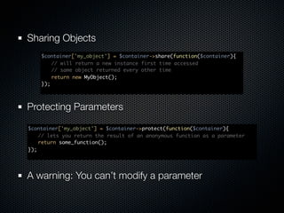 Sharing Objects
    $container['my_object'] = $container->share(function($container){
    	 // will return a new instance first time accessed
    	 // same object returned every other time
    	 return new MyObject();
    });



Protecting Parameters

$container['my_object'] = $container->protect(function($container){
	 // lets you return the result of an anonymous function as a parameter	
	 return some_function();
});




A warning: You can’t modify a parameter
 