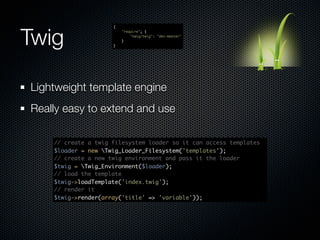 Twig
                     {
                         "require": {
                             "twig/twig": "dev-master"
                         }
                     }




Lightweight template engine
Really easy to extend and use

    // create a twig filesystem loader so it can access templates
    $loader = new Twig_Loader_Filesystem('templates');
    // create a new twig environment and pass it the loader
    $twig = Twig_Environment($loader);
    // load the template
    $twig->loadTemplate('index.twig');
    // render it
    $twig->render(array('title' => 'variable'));
 