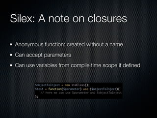 Silex: A note on closures

 Anonymous function: created without a name
 Can accept parameters
 Can use variables from compile time scope if deﬁned


         $objectToInject = new stdClass();
         $test = function($parameter) use ($objectToInject){
         	 // here we can use $parameter and $objectToInject
         };
 