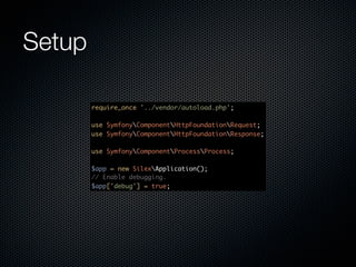 Setup

        require_once '../vendor/autoload.php';

        use SymfonyComponentHttpFoundationRequest;
        use SymfonyComponentHttpFoundationResponse;

        use SymfonyComponentProcessProcess;

        $app = new SilexApplication();
        // Enable debugging.
        $app['debug'] = true;
 