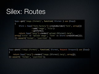 Silex: Routes
     $app->get('image.{format}', function( $format ) use ($app)
     {
         $form = $app['form.factory']->createBuilder('form', array())
                     ->add('image', 'file')
                     ->getform();
         return $app['twig']->render("upload.{$format}.twig",
     array('title' => 'Upload image', 'form' => $form->createView()));
     })->assert('format', 'json|html' );




$app->post('/image.{format}', function( $format, Request $request) use ($app)
{
    return $app['twig']->render("image.{$format}.twig", array));
})->assert( 'format', 'json|html');
 