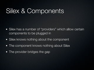 Silex & Components

Silex has a number of “providers” which allow certain
components to be plugged in
Silex knows nothing about the component
The component knows nothing about Silex
The provider bridges the gap
 