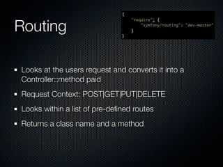 {



Routing
                                  "require": {
                                      "symfony/routing": "dev-master"
                                  }
                              }




Looks at the users request and converts it into a
Controller::method paid
Request Context: POST|GET|PUT|DELETE
Looks within a list of pre-deﬁned routes
Returns a class name and a method
 