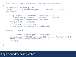 public function updateDatabase( $patchID, $some=false ) { 	// look for the next patch 	if( file_exists( FRAMEWORK_PATH . '../database/patches/' . ++$patchID . '.php' ) ) 	{ 		$sql = file_get_contents( FRAMEWORK_PATH . 	'../database/patches/' . $patchID . '.php' );		// apply the changes from the patch mysqli_multi_query( $sql ); 		// lather, rinse and repeat		$this->updateDatabase( $patchID, true ); 	} 	else if( $some ) 	{ 		// All done? Update patch ID in databasemysqli_query(“UPDATE settings SET `value`=” . $patchID-1 . “ WHERE `key`=‘database-patch-id’ ” );		exit();  	} }Apply your database patches