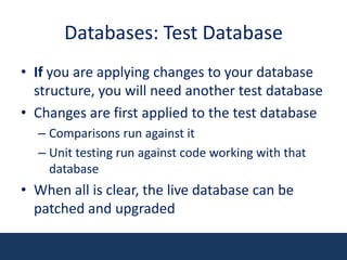 Databases: Test DatabaseIf you are applying changes to your database structure, you will need another test databaseChanges are first applied to the test databaseComparisons run against itUnit testing run against code working with that databaseWhen all is clear, the live database can be patched and upgraded