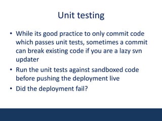 Unit testingWhile its good practice to only commit code which passes unit tests, sometimes a commit can break existing code if you are a lazy svn updaterRun the unit tests against sandboxed code before pushing the deployment liveDid the deployment fail?