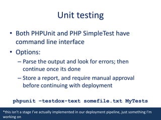 Unit testingBoth PHPUnit and PHP SimpleTest have command line interfaceOptions:Parse the output and look for errors; then continue once its doneStore a report, and require manual approval before continuing with deploymentphpunit –testdox-text somefile.txt MyTests*this isn’t a stage I’ve actually implemented in our deployment pipeline, just something I’m working on