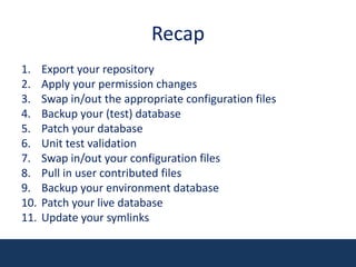 RecapExport your repositoryApply your permission changesSwap in/out the appropriate configuration filesBackup your (test) databasePatch your databaseUnit test validationSwap in/out your configuration filesPull in user contributed filesBackup your environment databasePatch your live databaseUpdate your symlinks
