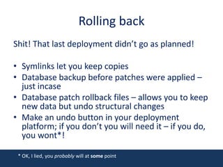 Rolling backShit! That last deployment didn’t go as planned!Symlinks let you keep copiesDatabase backup before patches were applied – just incaseDatabase patch rollback files – allows you to keep new data but undo structural changesMake an undo button in your deployment platform; if you don’t you will need it – if you do, you wont*!* OK, I lied, you probably will at some point