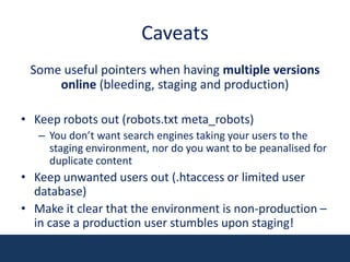 CaveatsSome useful pointers when having multiple versions online (bleeding, staging and production)Keep robots out (robots.txt meta_robots)You don’t want search engines taking your users to the staging environment, nor do you want to be peanalised for duplicate contentKeep unwanted users out (.htaccess or limited user database)Make it clear that the environment is non-production – in case a production user stumbles upon staging!