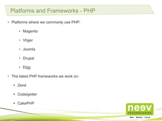 Platforms and Frameworks - PHP
• Platforms where we commonly use PHP:
• Magento
• Vtiger
• Joomla
• Drupal
• Elgg
• The latest PHP frameworks we work on:
 Zend
 Codeigniter
 CakePHP
 