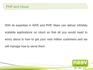 PHP and Cloud
With its expertise in AWS and PHP, Neev can deliver infinitely scalable
applications on cloud so that all you would need to worry about is
how to get your next million customers and we will manage how to
serve them.
 