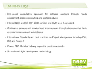 • End-to-end consultative approach for software solutions through needs assessment,
process consulting and strategic advice.
• Internal QMS are ISO 9001-2008 certified and CMM level 3 compliant.
• Continuous process and service level improvements through deployment of best-of-breed
processes and technologies.
• International Standards and best practices on Project Management including PMI, ISO and
Prince-2.
• Proven EDC Model of delivery to provide predictable results.
• Scrum based Agile development methodology.
The Neev Edge
 