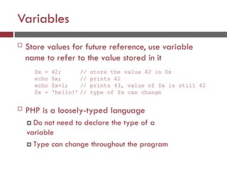 Variables
 Store values for future reference, use variable
name to refer to the value stored in it
 PHP is a loosely-typed language
 Do not need to declare the type of a
variable
 Type can change throughout the program
$x = 42; // store the value 42 in $x
echo $x; // prints 42
echo $x+1; // prints 43, value of $x is still 42
$x = ‘hello!’ // type of $x can change
 