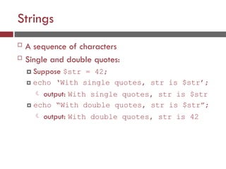 Strings
 A sequence of characters
 Single and double quotes:
 Suppose $str = 42;
 echo ‘With single quotes, str is $str’;
 output: With single quotes, str is $str
 echo “With double quotes, str is $str”;
 output: With double quotes, str is 42
 