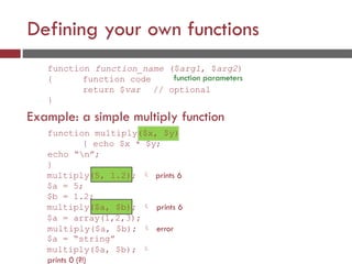 Defining your own functions
function function_name ($arg1, $arg2)
{ function code
return $var
}
Example: a simple multiply function
function parameters
// optional
function multiply($x, $y)
{ echo $x * $y;
echo “n”;
}
multiply(5, 1.2);  prints 6
$a = 5;
$b = 1.2;
multiply($a, $b);  prints 6
$a = array(1,2,3);
multiply($a, $b);  error
$a = “string”
multiply($a, $b); 
prints 0 (?!)
 