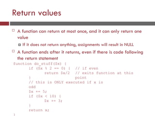 Return values
 A function can return at most once, and it can only return one
value
 If it does not return anything, assignments will result in NULL
 A function ends after it returns, even if there is code following
the return statement
function do_stuff($x) {
// if even
// exits function at this
point
if ($x % 2 == 0) {
return $x/2
}
// this is ONLY executed if x is
odd
$x += 5;
if ($x < 10) {
$x += 3;
}
return x;
}
 