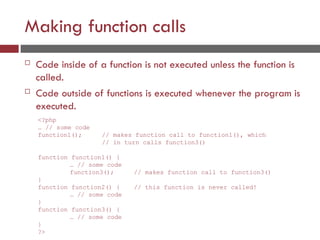 Making function calls
 Code inside of a function is not executed unless the function is
called.
 Code outside of functions is executed whenever the program is
executed.
<?php
… // some code
function1(); // makes function call to function1(), which
// in turn calls function3()
function function1() {
… // some code
function3();
}
function function2() {
… // some code
}
function function3() {
… // some code
}
?>
// makes function call to function3()
// this function is never called!
 