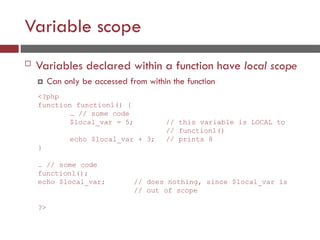 Variable scope
 Variables declared within a function have local scope
 Can only be accessed from within the function
<?php
function function1() {
… // some code
$local_var = 5; // this variable is LOCAL to
// function1()
// prints 8
echo $local_var + 3;
}
… // some code
function1();
echo $local_var; // does nothing, since $local_var is
// out of scope
?>
 