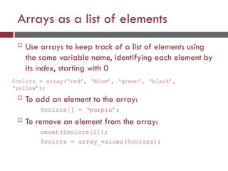 Arrays as a list of elements
 Use arrays to keep track of a list of elements using
the same variable name, identifying each element by
its index, starting with 0
$colors = array(‘red’, ‘blue’, ‘green’, ‘black’,
‘yellow’);
 To add an element to the array:
$colors[] = ‘purple’;
 To remove an element from the array:
unset($colors[2]);
$colors = array_values($colors);
 