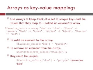 Arrays as key-value mappings
 Use arrays to keep track of a set of unique keys and the
values that they map to – called an associative array
$favorite_colors = array(‘Joe’ => ‘blue’, ‘Elena’ =>
‘green’, ‘Mark’ => ‘brown’, ‘Adrian’ => ‘black’, ‘Charles’
=> ‘red’);
 To add an element to the array:
$favorite_colors[‘Bob’] = ‘purple’;
 To remove an element from the array:
unset($favorite_colors[‘Charles’]);
 Keys must be unique:
$favorite_colors[‘Joe’] = ‘purple’ overwrites
‘blue’
 