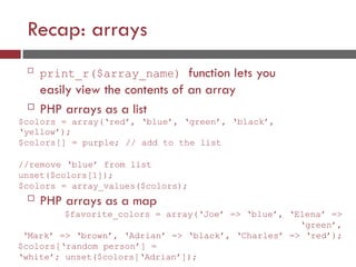 Recap: arrays

print_r($array_name) function lets you
easily view the contents of an array
 PHP arrays as a list
$colors = array(‘red’, ‘blue’, ‘green’, ‘black’,
‘yellow’);
$colors[] = purple; // add to the list
//remove ‘blue’ from list
unset($colors[1]);
$colors = array_values($colors);
 PHP arrays as a map
$favorite_colors = array(‘Joe’ => ‘blue’, ‘Elena’ =>
‘green’,
‘Mark’ => ‘brown’, ‘Adrian’ => ‘black’, ‘Charles’ => ‘red’);
$colors[‘random person’] =
‘white’; unset($colors[‘Adrian’]);
 