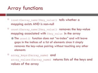 Array functions

isset($array_name[$key_value]) tells whether a
mapping exists AND is non-null

unset($array_name[$key_value]) removes the key-value
mapping associated with $key_value in the array
 The unset() function does not “re-index” and will leave
gaps in the indices of a list of elements since it simply
removes the key-value pairing without touching any other
elements

array_keys($array_name) and
array_values($array_name) returns lists of the keys and
values of the array
 