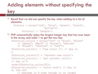 Adding elements without specifying the
key
 Recall that we did not specify the key when adding to a list of
elements:
$colors = array('red', 'blue', 'green', 'black',
'yellow');
$colors[] = 'purple';
 PHP automatically takes the largest integer key that has ever been
in the array, and adds 1 to get the new key
$favorite_colors = array(“Joe” => “blue”, “Elena”
=> “green”, “Mark” => “brown”, “Adrian”
=> “black”, “Charles” => “red”);
$favorite_colors[] = 'new color 1'; // key is
0
$favorite_colors[7] = 'another new color';
$favorite_colors[] = 'yet another color';
// key is 8
unset($favorite_colors[8]);
$favorite_colors[] = 'color nine'; // key is
9, the old
// maximum is 8 even though it no longer
 