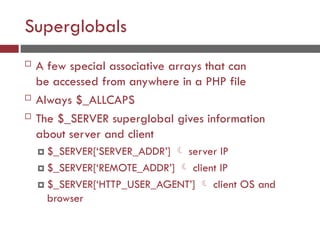 Superglobals
 A few special associative arrays that can
be accessed from anywhere in a PHP file
 Always $_ALLCAPS
 The $_SERVER superglobal gives information
about server and client
 $_SERVER[‘SERVER_ADDR’]  server IP
 $_SERVER[‘REMOTE_ADDR’]  client IP
 $_SERVER[‘HTTP_USER_AGENT’]  client OS and
browser
 