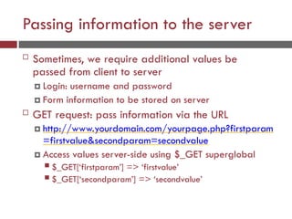 Passing information to the server
 Sometimes, we require additional values be
passed from client to server
 Login: username and password
 Form information to be stored on server
 GET request: pass information via the URL
 http://www.yourdomain.com/yourpage.php?firstparam
=firstvalue&secondparam=secondvalue
 Access values server-side using $_GET superglobal
 $_GET[‘firstparam’] => ‘firstvalue’
 $_GET[‘secondparam’] => ‘secondvalue’
 