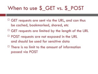 When to use $_GET vs. $_POST
 GET requests are sent via the URL, and can thus
be cached, bookmarked, shared, etc
 GET requests are limited by the length of the URL
 POST requests are not exposed in the URL
and should be used for sensitive data
 There is no limit to the amount of information
passed via POST
 