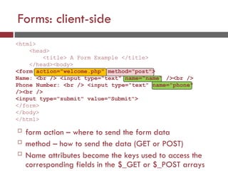 Forms: client-side
<html>
<head>
<title> A Form Example </title>
</head><body>
<form action="welcome.php" method="post">
Name: <br /> <input type="text" name="name" /><br />
Phone Number: <br /> <input type="text" name="phone"
/><br />
<input type="submit" value="Submit">
</form>
</body>
</html>
 form action – where to send the form data
 method – how to send the data (GET or POST)
 Name attributes become the keys used to access the
corresponding fields in the $_GET or $_POST arrays
 