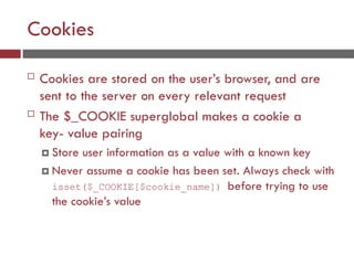 Cookies
 Cookies are stored on the user’s browser, and are
sent to the server on every relevant request
 The $_COOKIE superglobal makes a cookie a
key- value pairing
 Store user information as a value with a known key
 Never assume a cookie has been set. Always check with
isset($_COOKIE[$cookie_name]) before trying to use
the cookie’s value
 