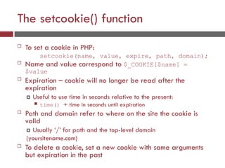 The setcookie() function
 To set a cookie in PHP:
setcookie(name, value, expire, path, domain);
 Name and value correspond to $_COOKIE[$name] =
$value
 Expiration – cookie will no longer be read after the
expiration
 Useful to use time in seconds relative to the present:
 time() + time in seconds until expiration
 Path and domain refer to where on the site the cookie is
valid
 Usually ‘/’ for path and the top-level domain
(yoursitename.com)
 To delete a cookie, set a new cookie with same arguments
but expiration in the past
 