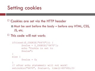 Setting cookies
 Cookies are set via the HTTP header
 Must be sent before the body – before any HTML, CSS,
JS, etc.
 This code will not work:
if(isset($_COOKIE["6470"])) {
$value = $_COOKIE['6470'];
echo "Cookie is set to
$value";
}
else {
$value = 0;
}
// after echo statement: will not work!
setcookie("6470", $value+1, time()+60*60);?>
 
