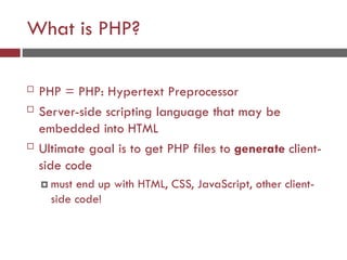 What is PHP?
 PHP = PHP: Hypertext Preprocessor
 Server-side scripting language that may be
embedded into HTML
 Ultimate goal is to get PHP files to generate client-
side code
 must end up with HTML, CSS, JavaScript, other client-
side code!
 