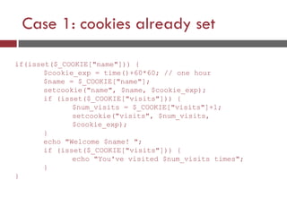 Case 1: cookies already set
if(isset($_COOKIE["name"])) {
$cookie_exp = time()+60*60; // one hour
$name = $_COOKIE["name"];
setcookie("name", $name, $cookie_exp);
if (isset($_COOKIE["visits"])) {
$num_visits = $_COOKIE["visits"]+1;
setcookie("visits", $num_visits,
$cookie_exp);
}
echo "Welcome $name! ";
if (isset($_COOKIE["visits"])) {
echo "You've visited $num_visits times";
}
}
 
