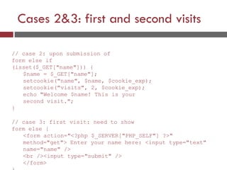 Cases 2&3: first and second visits
// case 2: upon submission of
form else if
(isset($_GET["name"])) {
$name = $_GET["name"];
setcookie("name", $name, $cookie_exp);
setcookie("visits", 2, $cookie_exp);
echo "Welcome $name! This is your
second visit.";
}
// case 3: first visit: need to show
form else {
<form action="<?php $_SERVER["PHP_SELF"] ?>"
method="get"> Enter your name here: <input type="text"
name="name" />
<br /><input type="submit" />
</form>
 
