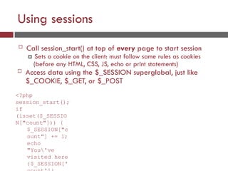 Using sessions
 Call session_start() at top of every page to start session
 Sets a cookie on the client: must follow same rules as cookies
(before any HTML, CSS, JS, echo or print statements)
 Access data using the $_SESSION superglobal, just like
$_COOKIE, $_GET, or $_POST
<?php
session_start();
if
(isset($_SESSIO
N["count"])) {
$_SESSION["c
ount"] += 1;
echo
"You've
visited here
{$_SESSION['
 