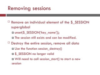 Removing sessions
 Remove an individual element of the $_SESSION
superglobal
 unset($_SESSION[‘key_name’]);
 The session still exists and can be modified.
 Destroy the entire session, remove all data
 Use the function session_destroy()
 $_SESSION no longer valid
 Will need to call session_start() to start a new
session
 